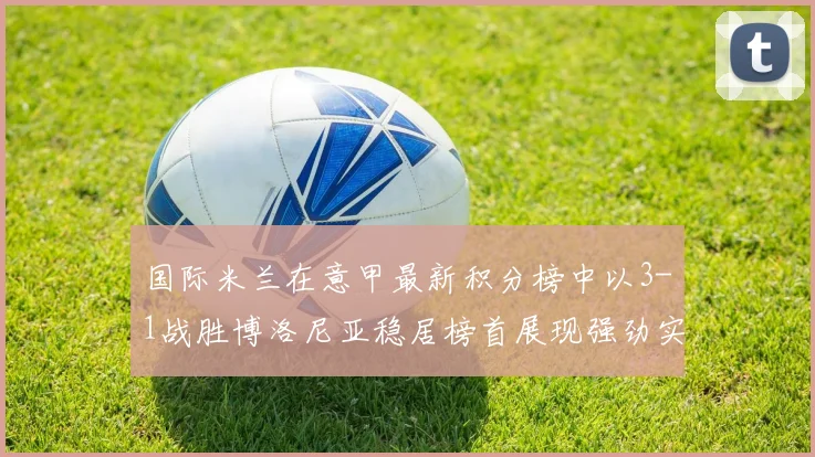 国际米兰在意甲最新积分榜中以3-1战胜博洛尼亚稳居榜首展现强劲实力
